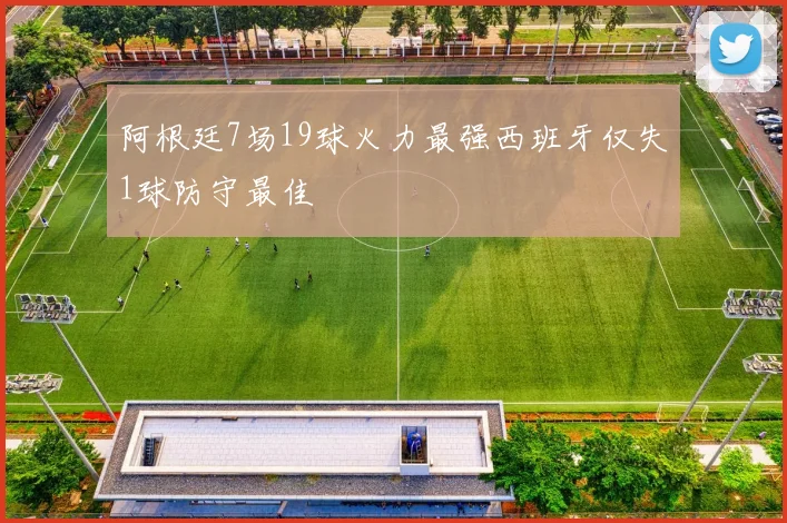 阿根廷7场19球火力最强西班牙仅失1球防守最佳