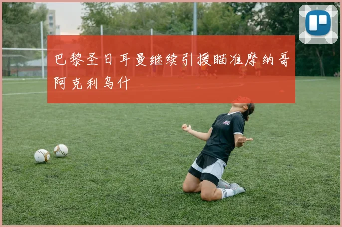 巴黎圣日耳曼继续引援瞄准摩纳哥阿克利乌什